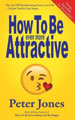 How To Be Even More Attractive: From Invisible To Irresistible: The Art Of Transforming Your Love Life In Just Twelve Easy Steps by Jones, Peter