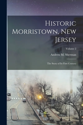 Historic Morristown, New Jersey: The Story of Its First Century; Volume 2 by Sherman, Andrew M. (Andrew Magoun) 1.