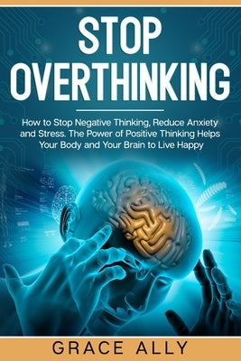 Stop Overthinking: How to Stop Negative Thinking, Reduce Anxiety and Stress. The Power of Positive Thinking Helps Your Body and Your Brai by Ally, Grace