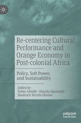 Re-Centering Cultural Performance and Orange Economy in Post-Colonial Africa: Policy, Soft Power, and Sustainability by Afolabi, Taiwo