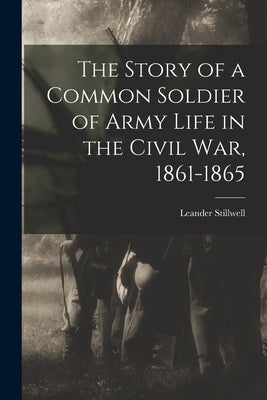 The Story of a Common Soldier of Army Life in the Civil War, 1861-1865 by Stillwell, Leander