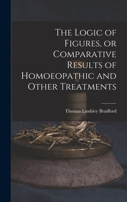 The Logic of Figures, or Comparative Results of Homoeopathic and Other Treatments by Bradford, Thomas Lindsley 1847-1918