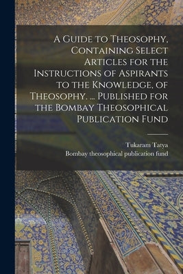 A Guide to Theosophy [microform], Containing Select Articles for the Instructions of Aspirants to the Knowledge, of Theosophy. ... Published for the B by Tatya, Tukaram