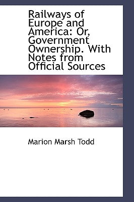 Railways of Europe and America: Or, Government Ownership. with Notes from Official Sources by Todd, Marion Marsh