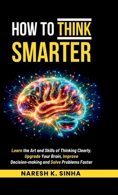 How to Think Smarter: Learn the Art and Skills of Thinking Clearly, Upgrade Your Brain, Improve Decision-making and Solve Problems Faster by Naresh K Sinha