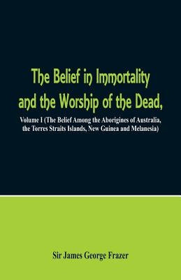 The Belief in Immortality and the Worship of the Dead: Volume I (The Belief Among the Aborigines of Australia, the Torres Straits Islands, New Guinea by Frazer, James George