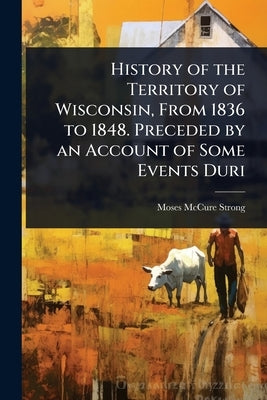 History of the Territory of Wisconsin, From 1836 to 1848. Preceded by an Account of Some Events Duri by Strong, Moses McCure