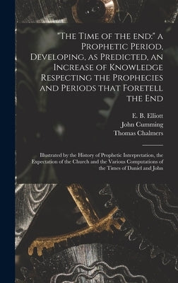 "The Time of the End: " a Prophetic Period, Developing, as Predicted, an Increase of Knowledge Respecting the Prophecies and Periods That Fo by Elliott, E. B. (Edward Bishop) 1793-