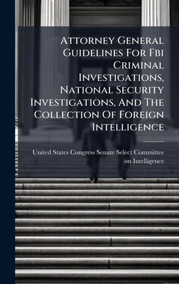 Attorney General Guidelines For Fbi Criminal Investigations, National Security Investigations, And The Collection Of Foreign Intelligence by United States Congress Senate Select