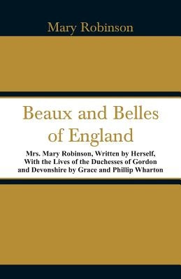 Beaux and Belles of England: Mrs. Mary Robinson, Written by Herself, With the Lives of the Duchesses of Gordon and Devonshire by Grace and Phillip by Robinson, Mary