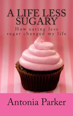 A Life Less Sugary: How eating less sugar changed my life by Parker, Antonia