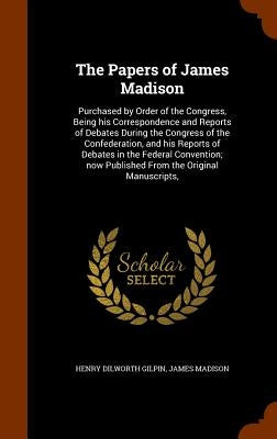 The Papers of James Madison: Purchased by Order of the Congress, Being his Correspondence and Reports of Debates During the Congress of the Confede by Gilpin, Henry Dilworth