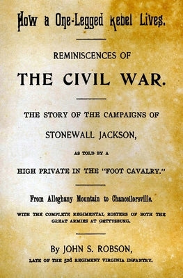 How A One-Legged Rebel Lives: Reminiscences Of The Civil War. The Story Of The Campaigns Of Stonewall Jackson As Told By A High Private In The "Foot by Robson, John S.