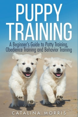 Puppy Training: A Beginner's Guide to Potty Training, Obedience Training and Behavior Training by Morris, Catalina