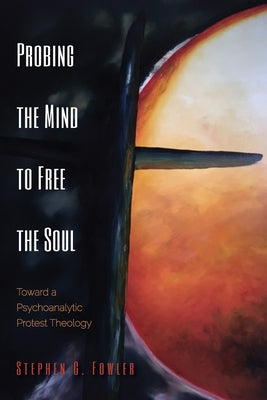 Probing the Mind to Free the Soul: Toward a Psychoanalytic Protest Theology by Fowler, Stephen G.