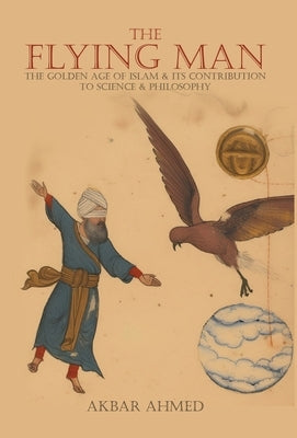 The Flying Man: The Golden Age of Islam and Its Contribution to Science and Philosophy by Ahmed, Akbar