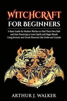 Witchcraft For Beginners: A Basic Guide for Modern Witches to Find Their Own Path and Start Practicing to Learn Spells and Magic Rituals Using E by Walker, Arthur J.