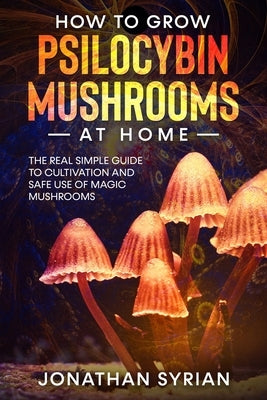 How to Grow Psilocybin Mushrooms at Home: The Real Simple Guide to Cultivation and Safe Use of Magic Mushrooms by Syrian, Jonathan