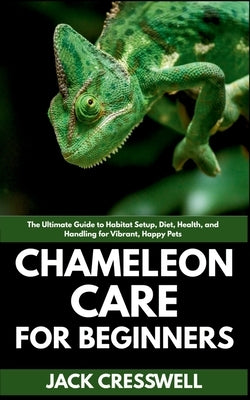Chameleon Care for Beginners: The Ultimate Guide to Habitat Setup, Diet, Health, and Handling for Vibrant, Happy Pets by Cresswell, Jack