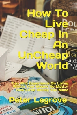 How To Live Cheap In An UnCheap World: Tips And Experience On Living Within Your Means No Matter How Little Money You Make by Legrove, Peter