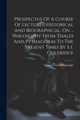 Prospectus Of A Course Of Lectures, Historical And Biographical, On ... Philosophy From Thales And Pythagoras To The Present Times By S.t. Coleridge by Coleridge, Samuel Taylor