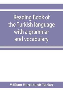 Reading book of the Turkish language with a grammar and vocabulary: containing a selection of original tales, literally translated and accompanied by by Burckhardt Barker, William