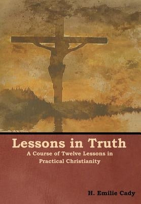 Lessons in Truth: A Course of Twelve Lessons in Practical Christianity by Cady, H. Emilie