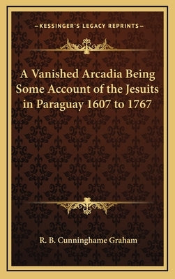 A Vanished Arcadia Being Some Account of the Jesuits in Paraguay 1607 to 1767 by Graham, R. B. Cunninghame