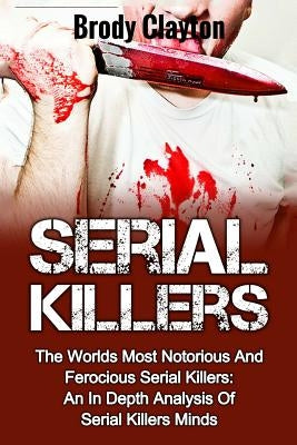 Serial Killers: The Worlds Most Notorious And Ferocious Serial Killers: An In Depth Analysis Of Serial Killers Minds by Clayton, Brody