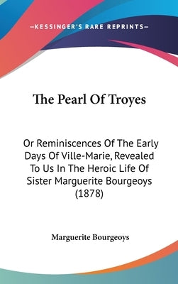 The Pearl Of Troyes: Or Reminiscences Of The Early Days Of Ville-Marie, Revealed To Us In The Heroic Life Of Sister Marguerite Bourgeoys (1 by Bourgeoys, Marguerite