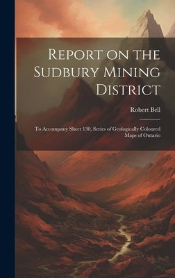 Report on the Sudbury Mining District [microform]: to Accompany Sheet 130, Series of Geologically Coloured Maps of Ontario by Bell, Robert 1841-1917
