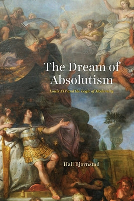 The Dream of Absolutism: Louis XIV and the Logic of Modernity by Bjørnstad, Hall