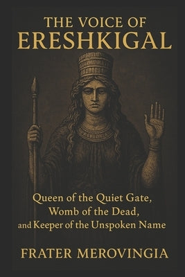 The Voice of Ereshkigal: Queen of the Quiet Gate, Womb of the Dead, and Keeper of the Unspoken Name by Merovingia, Frater