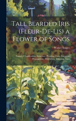 Tall Bearded Iris (Fleur-De-Lis) a Flower of Songs: Names, Classification, Structure, Planting, Care, Enemies, Propagation, Hybridism, Shipping, Uses by Stager, Walter
