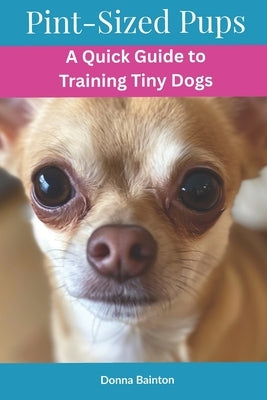Pint-Sized Pups: A Quick Guide to Training Tiny Dogs by Bainton, Donna