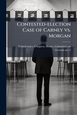 Contested-election Case of Carney vs. Morgan by United States Congress House Committe