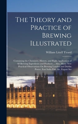 The Theory and Practice of Brewing Illustrated: Containing the Chemistry, History, and Right Application of All Brewing Ingredients and Products ... A by Tizard, William Littell