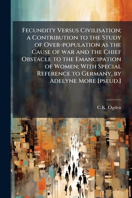 Fecundity Versus Civilisation; a Contribution to the Study of Over-population as the Cause of war and the Chief Obstacle to the Emancipation of Women; by Ogden, C. K. 1889-1957