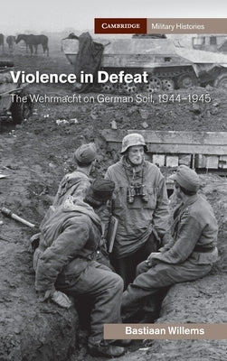Violence in Defeat: The Wehrmacht on German Soil, 1944-1945 by Willems, Bastiaan