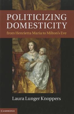 Politicizing Domesticity from Henrietta Maria to Milton's Eve by Knoppers, Laura Lunger