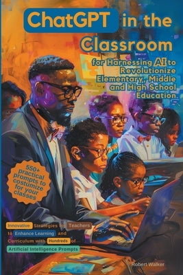 ChatGPT in the Classroom for Harnessing AI to Revolutionize Elementary, Middle and High School Education: Innovative Strategies for Teachers to Enhanc by Walker, Robert