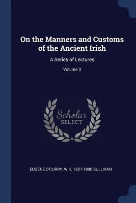 On the Manners and Customs of the Ancient Irish: A Series of Lectures; Volume 3 by O'Curry, Eugene