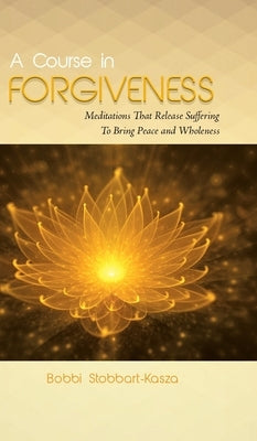 A Course in Forgiveness: Meditations That Release Suffering To Bring Peace and Wholeness by Stobbart-Kasza, Ramona Bobbi