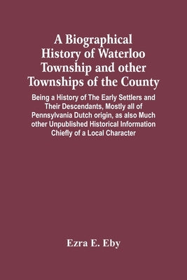A Biographical History Of Waterloo Township And Other Townships Of The County: Being A History Of The Early Settlers And Their Descendants, Mostly All by E. Eby, Ezra