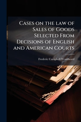 Cases on the law of Sales of Goods Selected From Decisions of English and American Courts by Woodward, Frederic Campbell