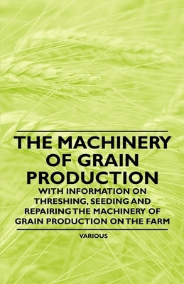 The Machinery of Grain Production - With Information on Threshing, Seeding and Repairing the Machinery of Grain Production on the Farm by Various Authors