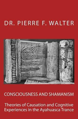 Consciousness and Shamanism: Theories of Causation and Cognitive Experiences in the Ayahuasca Trance by Walter, Pierre F.