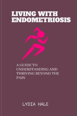 Living with Endometriosis: A Guide to Understanding and Thriving Beyond the Pain by Hale, Lydia