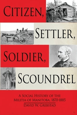 Citizen, Settler, Soldier, Scoundrel: A Social History of the Militia of Manitoba, 1870-1885 by Grebstad, David W.