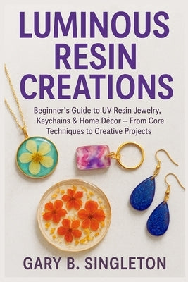 Luminous Resin Creations: Beginner's Guide to UV Resin Jewelry, Keychains & Home Décor - From Core Techniques to Creative Projects Reasoning: by Singleton, Gary B.